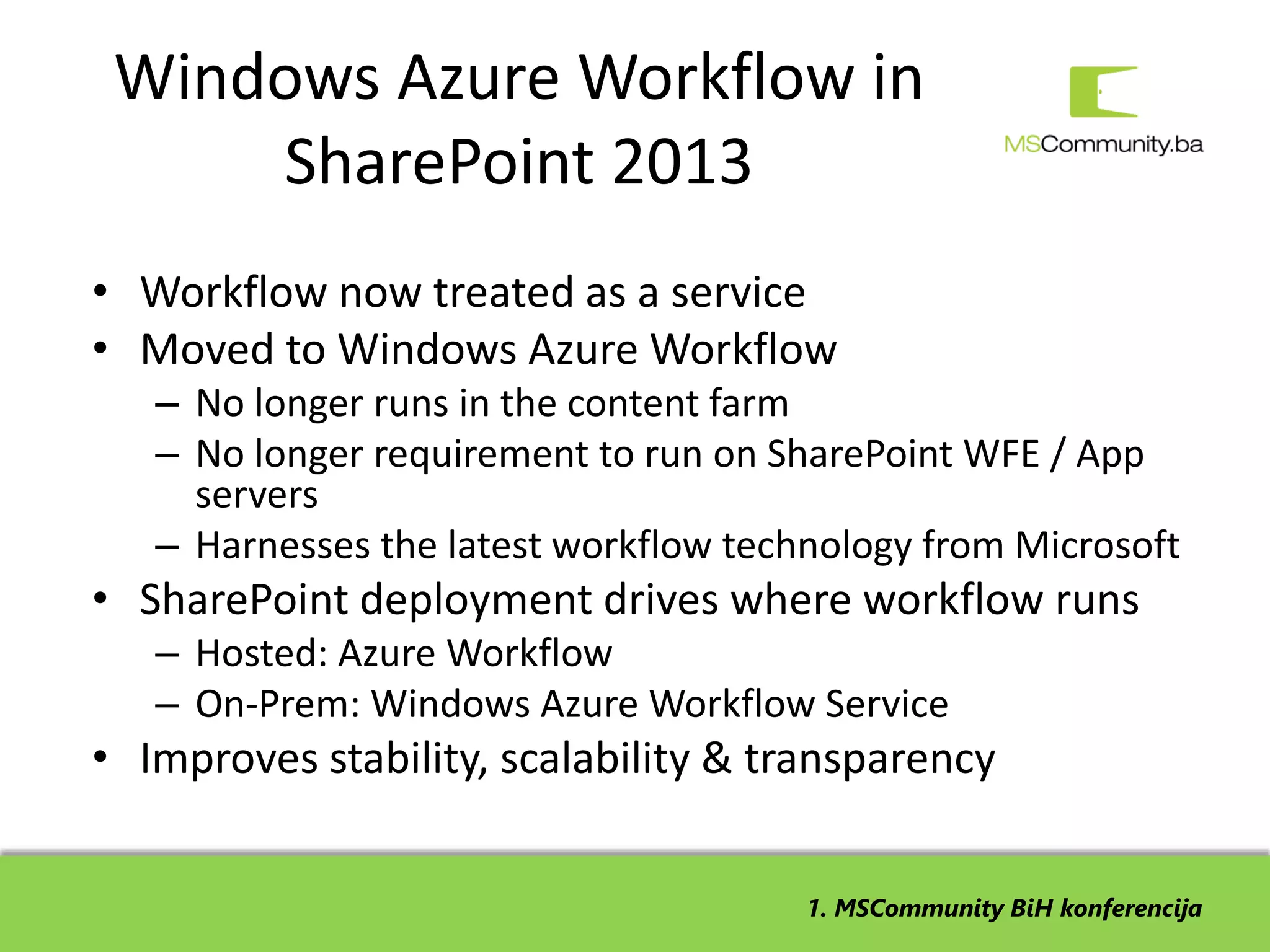 Windows Azure Workflow in
     SharePoint 2013
• Workflow now treated as a service
• Moved to Windows Azure Workflow
   – No longer runs in the content farm
   – No longer requirement to run on SharePoint WFE / App
     servers
   – Harnesses the latest workflow technology from Microsoft
• SharePoint deployment drives where workflow runs
   – Hosted: Azure Workflow
   – On-Prem: Windows Azure Workflow Service
• Improves stability, scalability & transparency


                                       1. MSCommunity BiH konferencija
 