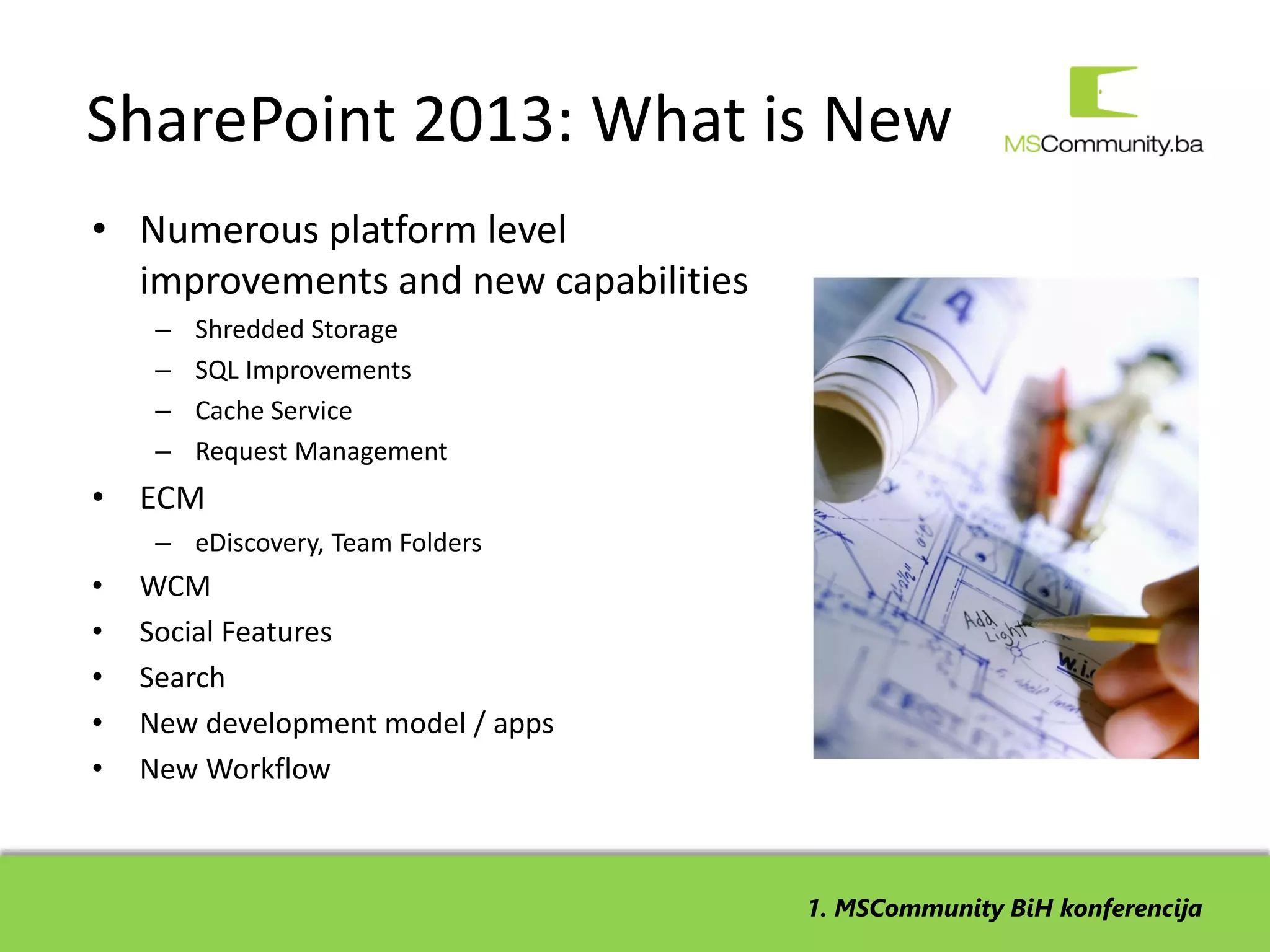 SharePoint 2013: What is New
• Numerous platform level
  improvements and new capabilities
     –   Shredded Storage
     –   SQL Improvements
     –   Cache Service
     –   Request Management
• ECM
     – eDiscovery, Team Folders
•   WCM
•   Social Features
•   Search
•   New development model / apps
•   New Workflow



                                      1. MSCommunity BiH konferencija
 