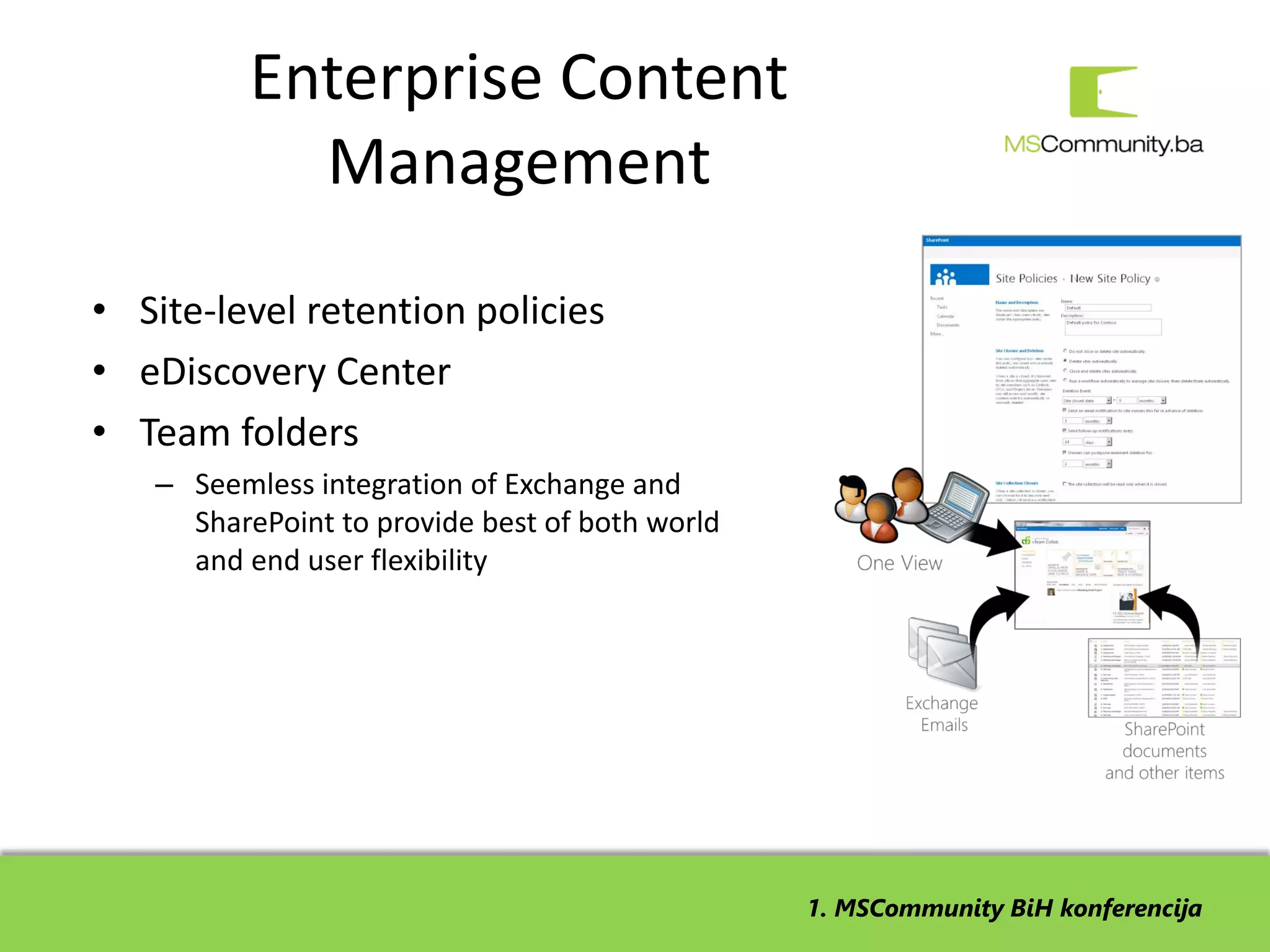 Enterprise Content
            Management
• Site-level retention policies
• eDiscovery Center
• Team folders
   – Seemless integration of Exchange and
     SharePoint to provide best of both world
     and end user flexibility




                                                1. MSCommunity BiH konferencija
 