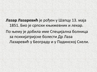 Лазар Лазаревић је рођен у Шапцу 13. маја
1851. Био је српски књижевник и лекар.
По њему је добила име Специјална болница
за психијатријске болести Др Лаза
Лазаревић у Београду и у Падинској Скели.
 