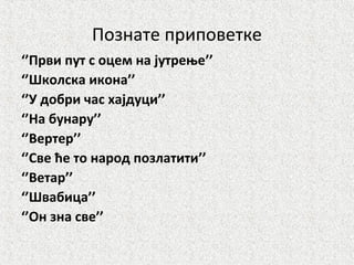 Познате приповетке
‘’Први пут с оцем на јутрење’’
‘’Школска икона’’
‘’У добри час хајдуци’’
‘’На бунару’’
‘’Вертер’’
‘’Све ће то народ позлатити’’
‘’Ветар’’
‘’Швабица’’
‘’Он зна све’’
 