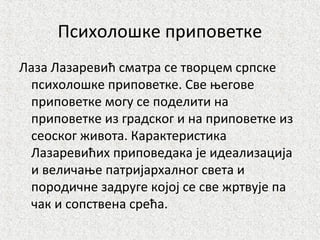 Психолошке приповетке
Лаза Лазаревић сматра се творцем српске
психолошке приповетке. Све његове
приповетке могу се поделити на
приповетке из градског и на приповетке из
сеоског живота. Карактеристика
Лазаревићих приповедака је идеализација
и величање патријархалног света и
породичне задруге којој се све жртвује па
чак и сопствена срећа.
 