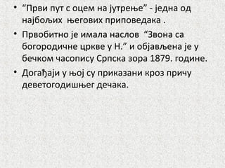 • “Први пут с оцем на јутрење” - једна од
најбољих његових приповедака .
• Првобитно је имала наслов “Звона са
богородичне цркве у Н.” и објављена је у
бечком часопису Српска зора 1879. године.
• Догађаји у њој су приказани кроз причу
деветогодишњег дечака.
 