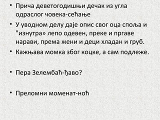 • Причa деветогодишњи дечак из угла
одраслог човека-сећање
• У уводном делу даје oпис свог оца споља и
"изнутра» лепо одевен, преке и пргаве
нарави, према жени и деци хладан и груб.
• Кажњава момка због коцке, а сам подлеже.
• Пера Зелембаћ-ђаво?
• Преломни моменат-ноћ
 