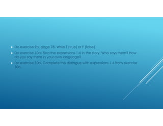 Do exercise 9b, page 78- Write T (true) or F (false)
 Do exercise 10a- Find the expressions 1-6 in the story. Who says them? How
do you say them in your own language?
 Do exercise 10b- Complete the dialogue with expressions 1-6 from exercise
10a.
 