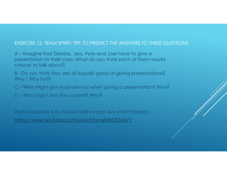 EXERCISE 12- TEAM SPIRIT- TRY TO PREDICT THE ANSWERS TO THESE QUESTIONS:
A – Imagine that Debbie, Jess, Pete and Joel have to give a
presentation to their class. What do you think each of them would
choose to talk about?
B - Do you think they are all equally good at giving presentations?
Why / Why not?
C – Who might get most nervous when giving a presentation? Why?
D – Who might stay the coolest? Why?
Watch episode 5 on the link bellow and see what happens:
https://www.youtube.com/watch?v=g5WrDf2uKVY
 