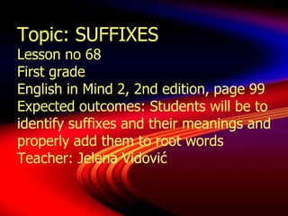 Topic: SUFFIXES
Lesson no 68
First grade
English in Mind 2, 2nd edition, page 99
Expected outcomes: Students will be to
identify suffixes and their meanings and
properly add them to root words
Teacher: Jelena Vidović
 