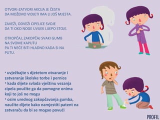 OTVORI-ZATVORI AKCIJA JE ČESTA
DA MOŽEMO VIDJETI IMA LI JOŠ MJESTA.
ZAVEŽI, ODVEŽI CIPELICE SVOJE
DA TI OKO NOGE UVIJEK LIJEPO STOJE.
OTKOPČAJ, ZAKOPČAJ SVAKI GUMB
NA SVOME KAPUTU
PA TI NEĆE BITI HLADNO KADA SI NA
PUTU.
• uvježbajte s djetetom otvaranje i
zatvaranje školske torbe i pernice
• kada dijete svlada vještinu vezanja
cipela poučite ga da pomogne onima
koji to još ne mogu
• osim urednog zakopčavanja gumba,
naučite dijete kako namjestiti patent na
zatvaraču da bi se mogao povući
 