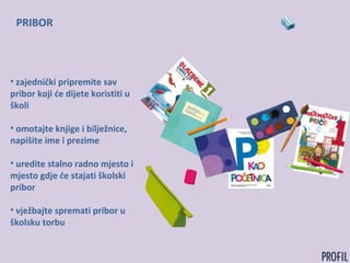 PRIBOR
• zajednički pripremite sav
pribor koji će dijete koristiti u
školi
• omotajte knjige i bilježnice,
napišite ime i prezime
• uredite stalno radno mjesto i
mjesto gdje će stajati školski
pribor
• vježbajte spremati pribor u
školsku torbu
 