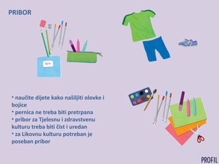 PRIBOR
• naučite dijete kako našiljiti olovke i
bojice
• pernica ne treba biti pretrpana
• pribor za Tjelesnu i zdravstvenu
kulturu treba biti čist i uredan
• za Likovnu kulturu potreban je
poseban pribor
 