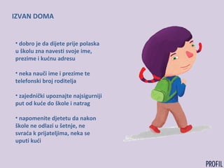 IZVAN DOMA
• dobro je da dijete prije polaska
u školu zna navesti svoje ime,
prezime i kućnu adresu
• neka nauči ime i prezime te
telefonski broj roditelja
• zajednički upoznajte najsigurniji
put od kuće do škole i natrag
• napomenite djetetu da nakon
škole ne odlazi u šetnje, ne
svraća k prijateljima, neka se
uputi kući
 
