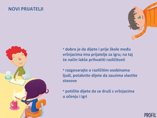 NOVI PRIJATELJI
• dobro je da dijete i prije škole među
vršnjacima ima prijatelje za igru; na taj
će način lakše prihvatiti različitosti
• razgovarajte o različitim osobinama
ljudi, potaknite dijete da zauzima vlastite
stavove
• potičite dijete da se druži s vršnjacima
u učenju i igri
 