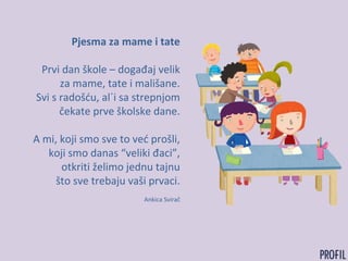 Pjesma za mame i tate
Prvi dan škole – događaj velik
za mame, tate i mališane.
Svi s radošću, al´i sa strepnjom
čekate prve školske dane.
A mi, koji smo sve to već prošli,
koji smo danas “veliki đaci”,
otkriti želimo jednu tajnu
što sve trebaju vaši prvaci.
Ankica Svirač
 