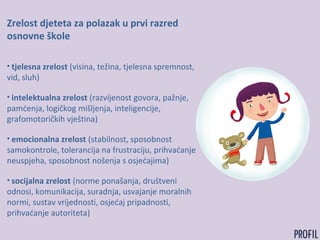 Zrelost djeteta za polazak u prvi razred
osnovne škole
• tjelesna zrelost (visina, težina, tjelesna spremnost,
vid, sluh)
• intelektualna zrelost (razvijenost govora, pažnje,
pamćenja, logičkog mišljenja, inteligencije,
grafomotoričkih vještina)
• emocionalna zrelost (stabilnost, sposobnost
samokontrole, tolerancija na frustraciju, prihvaćanje
neuspjeha, sposobnost nošenja s osjećajima)
• socijalna zrelost (norme ponašanja, društveni
odnosi, komunikacija, suradnja, usvajanje moralnih
normi, sustav vrijednosti, osjećaj pripadnosti,
prihvaćanje autoriteta)
 