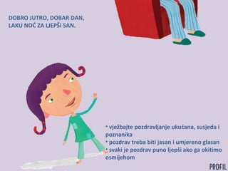 DOBRO JUTRO, DOBAR DAN,
LAKU NOĆ ZA LJEPŠI SAN.
• vježbajte pozdravljanje ukućana, susjeda i
poznanika
• pozdrav treba biti jasan i umjereno glasan
• svaki je pozdrav puno ljepši ako ga okitimo
osmijehom
 