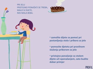 PRI JELU
PRISTOJNO PONAŠATI SE TREBA,
MALO SI DIJETE,
NISI MALA BEBA.
• zamolite dijete za pomoć pri
postavljanju stola i pribora za jelo
• pomozite djetetu pri pravilnom
služenju priborom za jelo
• pristojno ponašanje za stolom
dijete uči oponašanjem, zato budite
dobar primjer
 