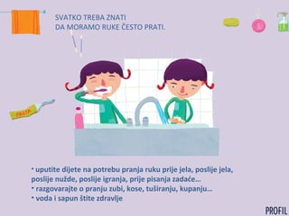 SVATKO TREBA ZNATI
DA MORAMO RUKE ČESTO PRATI.
• uputite dijete na potrebu pranja ruku prije jela, poslije jela,
poslije nužde, poslije igranja, prije pisanja zadaće…
• razgovarajte o pranju zubi, kose, tuširanju, kupanju…
• voda i sapun štite zdravlje
 
