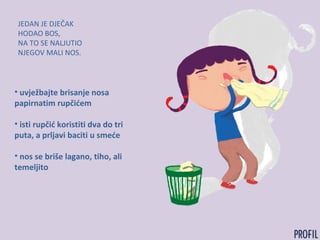 JEDAN JE DJEČAK
HODAO BOS,
NA TO SE NALJUTIO
NJEGOV MALI NOS.
• uvježbajte brisanje nosa
papirnatim rupčićem
• isti rupčić koristiti dva do tri
puta, a prljavi baciti u smeće
• nos se briše lagano, tiho, ali
temeljito
 