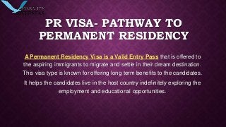 PR VISA- PATHWAY TO
PERMANENT RESIDENCY
A Permanent Residency Visa is a Valid Entry Pass that is offered to
the aspiring immigrants to migrate and settle in their dream destination.
This visa type is known for offering long term benefits to the candidates.
It helps the candidates live in the host country indefinitely exploring the
employment and educational opportunities.
 