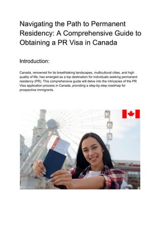 Navigating the Path to Permanent
Residency: A Comprehensive Guide to
Obtaining a PR Visa in Canada
Introduction:
Canada, renowned for its breathtaking landscapes, multicultural cities, and high
quality of life, has emerged as a top destination for individuals seeking permanent
residency (PR). This comprehensive guide will delve into the intricacies of the PR
Visa application process in Canada, providing a step-by-step roadmap for
prospective immigrants.
 