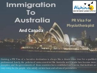 PR Visa For
Physiotherapist

And Canada

Gaining a PR Visa of a lucrative destination is always like a dream come true for a qualified
professional. Lately, the policies of some countries like Australia and Canada have become more
receptive, and the governments of these countries have established such norm, that facilitate an
easy entry for the people who satisfy certain basic and advanced parameters.

 