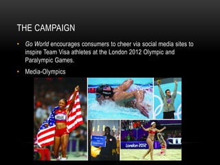 THE CAMPAIGN
• Go World encourages consumers to cheer via social media sites to
  inspire Team Visa athletes at the London 2012 Olympic and
  Paralympic Games.
• Media-Olympics
 