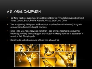 A GLOBAL CAMPAIGN
•   Go World has been customized around the world in over 70 markets including the United
    States, Canada, Brazil, Russia, Australia, Mexico, Japan, and China
•   Visa is supporting 69 Olympic and Paralympic hopefuls (Team Visa London) along with
    national teams from more than 30 countries
•   Since 1986, Visa has empowered more than 1,000 Olympic hopefuls to achieve their
    dreams by providing financial support and valuable marketing exposure to assist them in
    pursuit of their Olympic goals
•   Social media and videos include athletes from all countries
 