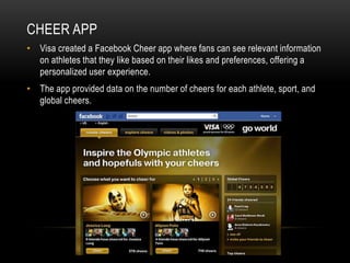 CHEER APP
• Visa created a Facebook Cheer app where fans can see relevant information
  on athletes that they like based on their likes and preferences, offering a
  personalized user experience.
• The app provided data on the number of cheers for each athlete, sport, and
  global cheers.
 