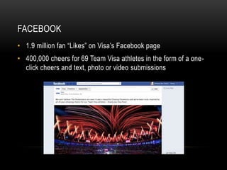 FACEBOOK
• 1.9 million fan “Likes” on Visa’s Facebook page
• 400,000 cheers for 69 Team Visa athletes in the form of a one-
  click cheers and text, photo or video submissions
 