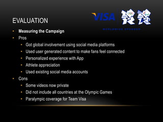 EVALUATION
• Measuring the Campaign
• Pros
   • Got global involvement using social media platforms
   • Used user generated content to make fans feel connected
   • Personalized experience with App
   • Athlete appreciation
   • Used existing social media accounts
• Cons
   • Some videos now private
   • Did not include all countries at the Olympic Games
   • Paralympic coverage for Team Visa
 