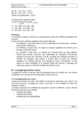 Résumé de théorie et                   L’ETABLISSEMENT DES PREVISIONS
guide de travaux pratique

ß(1-ß) = 0,5 x 0,5 = 0,25
ß(1-ß)2 = 0,5 x 0,52 = 0,125
Somme des pondérations = 0,875

Prévision pour la quatrième année :
0,5x815+ 0,25x625+ 0,125x480
                             =712,85
            0,875
Y2 = 0,5 x 480 + 0,5 x 480 = 480
Y3 = 0,5 x 625 + 0,5 x 480 = 552
Y4 = 0,5 x 815 + 0,5 x 552 = 683

Remarque :
Les méthodes évoquées ci-dessus ne constituent q’une partie des méthodes quantitatives de
prévision.
Il existe aussi des méthodes qualitatives de prévision telles que :
    - les méthodes à court terme basées sur des estimations des commerciaux : vendeurs,
         représentants, distributeurs.
    - les méthodes à moyen terme : les études et enquêtes qualitatives de marché sur les
         intentions d’achat des clients.
    - Les méthodes à long terme : la méthode des scénarios (elle vise deux objectifs.
         D’abord faire prendre conscience aux responsables de l’entreprise d’événements
         auxquels ils peuvent être confrontés. Ensuite, envisager des stratégies nouvelles), la
         méthode des analogies (elle consiste à chercher dans le passé des situations
         analogues à la situation présente. Si la situation est assez ressemblante, on peut
         espérer un avenir semblable) et la méthode Delphi (elle consiste à interroger des
         experts par courrier et confronter les différents points de vues).

III – Le budget général des ventes :
Le budget des ventes et celui des coûts de distribution doivent être établis avec une certaine
simultanéité car il existe des liens de dépendance étroits entre eux.

3-1) La budgétisation des ventes :
Lorsque les prévisions de ventes sont établies (c’est-à-dire le programme des ventes), il est
nécessaire de passer au budget des ventes, c’est-à-dire à « une ventilation en valeur des
objectifs à réaliser ».
Le budget représente une ventilation du programme suivant les différents centres d’intérêt
retenus par l’entreprise, par exemple :
    - ventilation par produit ;
    - ventilation par période ;
    - ventilation par zone géographique;




OFPPT                                                                                 18/67
 