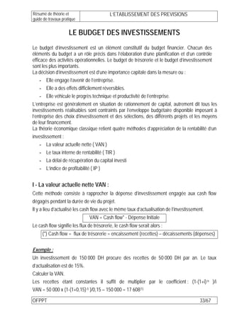 Résumé de théorie et                       L’ETABLISSEMENT DES PREVISIONS
guide de travaux pratique


                     LE BUDGET DES INVESTISSEMENTS
Le budget d’investissement est un élément constitutif du budget financier. Chacun des
éléments du budget a un rôle précis dans l’élaboration d’une planification et d’un contrôle
efficace des activités opérationnelles. Le budget de trésorerie et le budget d’investissement
sont les plus importants.
La décision d’investissement est d’une importance capitale dans la mesure ou :
    - Elle engage l’avenir de l’entreprise.
    - Elle a des effets difficilement réversibles.
    - Elle véhicule le progrès technique et productivité de l’entreprise.
L’entreprise est généralement en situation de rationnement de capital, autrement dit tous les
investissements réalisables sont contraints par l’enveloppe budgétaire disponible imposant à
l’entreprise des choix d’investissement et des sélections, des différents projets et les moyens
de leur financement.
La théorie économique classique retient quatre méthodes d’appréciation de la rentabilité d’un
investissement :
    - La valeur actuelle nette ( VAN )
    - Le taux interne de rentabilité ( TIR )
    - La délai de récupération du capital investi
    - L’indice de profitabilité ( IP )


I - La valeur actuelle nette VAN :
Cette méthode consiste à rapprocher la dépense d’investissement engagée aux cash flow
dégagés pendant la durée de vie du projet.
Il y a lieu d’actualisé les cash flow avec le même taux d’actualisation de l’investissement.
                                VAN = Cash flow* - Dépense Initiale
Le cash flow signifie les flux de trésorerie, le cash flow serait alors :
     (*) Cash flow = flux de trésorerie = encaissement (recettes) – décaissements (dépenses)


Exemple :
Un investissement de 150 000 DH procure des recettes de 50 000 DH par an. Le taux
d’actualisation est de 15%.
Calculer la VAN.
Les recettes étant constantes il suffit de multiplier par le coefficient : (1-(1+i)-n )/i
VAN = 50 000 x (1-(1+0,15)-5 )/0,15 – 150 000 = 17 608(1)

OFPPT                                                                                 33/67
 