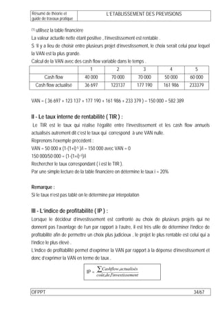 Résumé de théorie et                       L’ETABLISSEMENT DES PREVISIONS
guide de travaux pratique

  utilisez la table financière
(1)

La valeur actuelle nette étant positive , l’investissement est rentable .
S ‘il y a lieu de choisir entre plusieurs projet d’investissement, le choix serait celui pour lequel
la VAN est la plus grande.
Calcul de la VAN avec des cash flow variable dans le temps .
                                 1               2               3            4             5
          Cash flow           40 000          70 000         70 000         50 000       60 000
      Cash flow actualisé     36 697          123137         177 190        161 986     233379


VAN = ( 36 697 + 123 137 + 177 190 + 161 986 + 233 379 ) – 150 000 = 582 389


II - Le taux interne de rentabilité ( TIR ) :
Le TIR est le taux qui réalise l’égalité entre l’investissement et les cash flow annuels
actualisés autrement dit c’est le taux qui correspond à une VAN nulle.
Reprenons l’exemple précédent :
VAN = 50 000 x (1-(1+i)-5 )/i – 150 000 avec VAN = 0
150 000/50 000 = (1-(1+i)–5)/i
Rechercher le taux correspondant ( i est le TIR ).
Par une simple lecture de la table financière on détermine le taux i = 20%

Remarque :
Si le taux n’est pas tablé on le détermine par interpolation


III - L’indice de profitabilité ( IP ) :
Lorsque le décideur d’investissement est confronté au choix de plusieurs projets qui ne
donnent pas l’avantage de l’un par rapport à l’autre, il est très utile de déterminer l’indice de
profitabilité afin de permettre un choix plus judicieux , le projet le plus rentable est celui qui a
l’indice le plus élevé .
L’indice de profitabilité permet d’exprimer la VAN par rapport à la dépense d’investissement et
donc d’exprimer la VAN en terme de taux .

                               IP =   ∑Cashflow,actualisés
                                      coût,de,l'investissement


OFPPT                                                                                      34/67
 