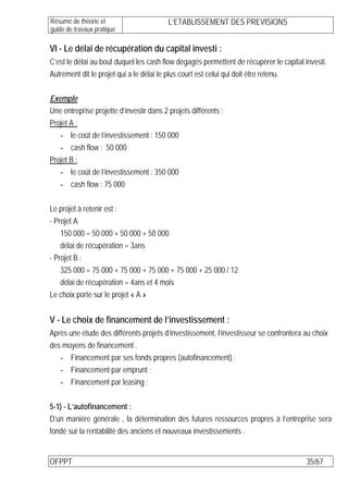 Résumé de théorie et                      L’ETABLISSEMENT DES PREVISIONS
guide de travaux pratique

VI - Le délai de récupération du capital investi :
C’est le délai au bout duquel les cash flow dégagés permettent de récupérer le capital investi.
Autrement dit le projet qui a le délai le plus court est celui qui doit être retenu.

Exemple
Une entreprise projette d’investir dans 2 projets différents :
Projet A :
   - le coût de l’investissement : 150 000
   - cash flow : 50 000
Projet B :
   - le coût de l’investissement : 350 000
   - cash flow : 75 000

Le projet à retenir est :
- Projet A
    150 000 = 50 000 + 50 000 + 50 000
    délai de récupération = 3ans
- Projet B :
    325 000 = 75 000 + 75 000 + 75 000 + 75 000 + 25 000 / 12
    délai de récupération = 4ans et 4 mois
Le choix porte sur le projet « A »


V - Le choix de financement de l’investissement :
Après une étude des différents projets d’investissement, l’investisseur se confrontera au choix
des moyens de financement .
   - Financement par ses fonds propres (autofinancement) ;
   - Financement par emprunt ;
   - Financement par leasing ;

5-1) - L’autofinancement :
D’un manière générale , la détermination des futures ressources propres à l’entreprise sera
fondé sur la rentabilité des anciens et nouveaux investissements .


OFPPT                                                                                   35/67
 