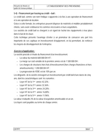 Résumé de théorie et                   L’ETABLISSEMENT DES PREVISIONS
guide de travaux pratique

5-4) - Financement par leasing ou crédit – bail :
Le crédit bail, comme son nom l’indique s’apparente à la fois à une opération de financement
et à une opération de location.
Grâce à cette formule, les entreprises peuvent disposer de matériels et mobilier préalablement
choisis, sans avoir à débourser les sommes nécessaires à leurs acquisitions.
Les sociétés de crédit bail se chargent à cet égard de l’achat des équipements à leur place
dans le but de les louer.
Cette technique présente l’avantage d’éviter à un promoteur de consacrer une part très
importante de ses capitaux en investissement d’équipement, en lui permettant, de renforcer
les moyens de développement de l’entreprise.

Exercice d’application :
La société procède à l’étude du financement d’un investissement.
   - La valeur du matériel 600 000 DH HT ;
   - La marge sur coût variable de la première année est de 1 500 000 DH ;
   - Les charges de structures hors frais d’investissement (hors charges financières et hors
        amortissements), 1 200 000 DH HT ;
   - La progression de l’EBE est de 10% par an.
Les dirigeants de la société envisagent un investissement par crédit bail d’une durée de cinq
ans, dont les caractéristiques sont les suivantes :
   - Loyer HT de la 1ère année 42,32% ;
   - Loyer HT de la 2ème année 32,36% ;
   - Loyer HT de la 3ème année 24,20% ;
   - Loyer HT de la 4ème année 16,80% ;
   - Loyer HT de la 5ème année 11,96%.
La valeur résiduelle 2% de la valeur d’acquisition amortissable en un an.
Les loyers sont payables au terme de chaque année.




OFPPT                                                                                38/67
 