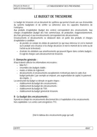 Résumé de théorie et                         L’ETABLISSEMENT DES PREVISIONS
guide de travaux pratique



                             LE BUDGET DE TRESORERIE
Le budget de trésorerie est un document de synthèse qui permet d’avoir une vue d’ensemble
du système budgétaire et de vérifier sa cohérence avec les capacités financières de
l’entreprise.
Aux produits d’exploitation (budget des ventes) correspondent des encaissements. Aux
charges d’exploitation (budget des frais commerciaux, de production, d’approvisionnement,
des frais généraux) et aux investissements correspondent des décaissements.
Encaissements et décaissements se déduisent donc en partie des produits et charges
d’exploitation à condition :
    - de prendre en compte les délais de paiement (ce qui nous intéresse ici est le moment
        où le produit sera encaissé et la charge décaissée et non le moment de la vente ou de
        l’achat ou de la livraison) ;
    - d’extraire les dotations aux amortissements qui peuvent figurer dans certains budgets :
        il s’agit de charges sans décaissement de trésorerie.

I - Démarche générale :
Il faut d’abord collecter les informations nécessaires :
     - bilan N-1 ;
     - ensembles des budgets établis ;
     - modes et délais de règlement ;
     - décaissements et encaissements exceptionnels n’entrant pas dans le cadre d’un
         budget particulier ( par exemple un emprunt, une augmentation de capital, le paiement
         des impôts…).
La construction du budget se déroule en quatre étapes :
     - établissement du budget des encaissements ;
     - établissement du budget des décaissements ;
     - établissement du budget de TVA ;
     - établissement du budget général de trésorerie.

II - Le budget des encaissements :
Il prend en compte les encaissements directement liés à l’exploitation et les encaissements
hors exploitation. Les ventes sont enregistrées TTC.




                            (Voir le tableau des encaissements page qui suit)




OFPPT                                                                                  40/67
 