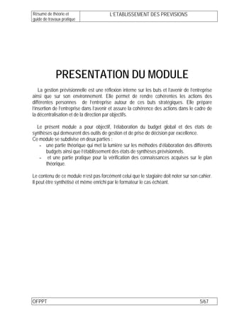 Résumé de théorie et                     L’ETABLISSEMENT DES PREVISIONS
guide de travaux pratique




             PRESENTATION DU MODULE
    La gestion prévisionnelle est une réflexion interne sur les buts et l’avenir de l’entreprise
ainsi que sur son environnement. Elle permet de rendre cohérentes les actions des
différentes personnes de l’entreprise autour de ces buts stratégiques. Elle prépare
l’insertion de l’entreprise dans l’avenir et assure la cohérence des actions dans le cadre de
la décentralisation et de la direction par objectifs.

  Le présent module a pour objectif, l’élaboration du budget global et des états de
synthèses qui demeurent des outils de gestion et de prise de décision par excellence.
Ce module se subdivise en deux parties :
   - une partie théorique qui met la lumière sur les méthodes d’élaboration des différents
      budgets ainsi que l’établissement des états de synthèses prévisionnels.
   - et une partie pratique pour la vérification des connaissances acquises sur le plan
      théorique.

Le contenu de ce module n’est pas forcément celui que le stagiaire doit noter sur son cahier.
Il peut être synthétisé et même enrichi par le formateur le cas échéant.




OFPPT                                                                                    5/67
 