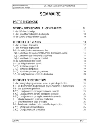 Résumé de théorie et                  L’ETABLISSEMENT DES PREVISIONS
guide de travaux pratique


                                 SOMMAIRE
PARTIE THEORIQUE

GESTION PREVISIONNELLE : GENERALITES                                        9
I - La définition du budget                                                 9
II - Les objectifs d’élaboration des budgets                                10
III - Le schéma d’élaboration de budgets                                    10

LE BUDGET DES VENTES                                                        11
I - Les prévisions des ventes                                               12
II - Les méthodes de prévision                                              12
1-2) - La méthode des moyennes mobiles                                      12
 2-2) - La méthode de l’ajustement (méthode de moindres carrés)             14
 2-3) - La méthode des coefficients saisonniers                             15
 2-4) - La méthode de lissage exponentiel                                   16
III - Le budget général des ventes                                          18
3-1) - La budgétisation des ventes                                          18
3-1-1) - Ventilation par produit                                            19
3-1-2) - Ventilation par période                                            19
3-1-3) - Ventilation par zone géographique                                  20
3-2) - La budgétisation des coûts de distribution                           20

LE BUDGET DE PRODUCTION                                                     23
I - Le passage du programme des ventes au plan de production                24
1-1) - La détermination des besoins en heures machines et main-d’œuvre      24
1-2) - Les ajustements possibles                                            24
1-2-1) - Les ajustements par augmentation de capacité                       24
1-2-2) - Les ajustements par une politique de stockage                      25
1-2-3) - Les ajustements par déplacement de la demande                      25
II - La budgétisation des centres de production                             25
2-1) - Détermination des coûts préétablis                                   25
2-2) - Principe de calcul des coûts préétablis de production                25
2-2-1) - Charges directes préétablies                                       26
2-2-2) - Charges indirectes préétablies                                     26



OFPPT                                                                    6/67
 