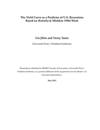 The Yield Curve as a Predictor of U.S. Recessions
Based on (Estrella & Mishkin 1996) Work
Lin Jibin and Verny Tania
Universit´e Paris 1 Panth´eon Sorbonne
Dissertation submitted to MOSEF, Faculty of Economics, Universit´e Paris 1
Panth´eon Sorbonne, as a partial fulﬁlment of the requirement for the Master 1 of
Economie Quantitative.
May 2015
 