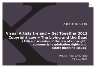 Visual Artists Ireland – Get Together 2012
 Copyright Law – The Living and the Dead
        (AKA a discussion of the law of copyright,
              commercial exploitation rights and
                          estate planning issues)

                               Pearse Ryan, Arthur Cox
                                         15 June 2012
 
