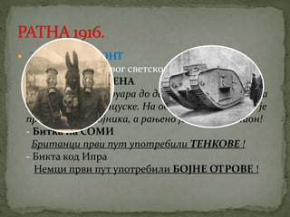  ЗАПАДНИ ФРОНТ 
Највеће битке првог светског рата: 
- Битка код ВЕРДЕНА 
Вођена је од фебруара до децембра 1916. године на 
територији Француске. На обе стране погинуло је 
преко 250 000 војника, а рањено је преко 1 милион! 
- Битка на СОМИ 
Британци први пут употребили ТЕНКОВЕ ! 
- Бикта код Ипра 
Немци први пут употребили БОЈНЕ ОТРОВЕ ! 
 