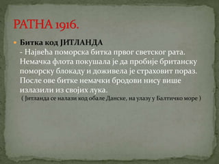  Битка код ЈИТЛАНДА 
- Највећа поморска битка првог светског рата. 
Немачка флота покушала је да пробије британску 
поморску блокаду и доживела је страховит пораз. 
После ове битке немачки бродови нису више 
излазили из својих лука. 
( Јитланда се налази код обале Данске, на улазу у Балтичко море ) 
 