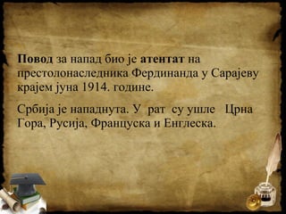 Повод за напад био је атентат на
престолонаследника Фердинанда у Сарајеву
крајем јуна 1914. године.
Србија је нападнута. У рат су ушле Црна
Гора, Русија, Француска и Енглеска.
 