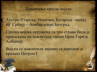 Аустро-Угарска, Немачка, Бугарска –напад
на Србију – бомбардован Београд.
Српска војска окружена са три стране била је
присиљена на повлачење преко Црне Горе и
Албаније.
Војска се повлачила заједно са народом и
краљем Петром I
 