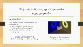 Τεχνικές επίλυσης προβληματικών
συμπεριφορών
Αναπλαισίωση
Νέος τρόπος ερμηνείας της συμπεριφοράς που
επικεντρώνεται:
1) Στο τι κερδίζει το παιδί με αυτή την
κακή/προβληματική συμπεριφορά
2) Τι κερδίζει το σύστημα από αυτή τη
συμπεριφορά
 