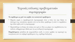 Τεχνικές επίλυσης προβληματικών
συμπεριφορών
Το πρόβλημα ως χαλί που κρύβει πιο ουσιαστικά προβλήματα
• Μερικές φορές η «προβληματική συμπεριφορά» είναι η λύση που έχει δώσει το
σύστημα (π.χ. οικογένεια, σχολείο κτλ) σε ένα άλλο πρόβλημα ή απλά το περιβάλλον
έχει άλλα οφέλη από τη συμπεριφορά.
• Προσπαθούμε να δούμε εάν ακόμη και εμείς οι ίδιοι ως μέρος του περιβάλλοντος του
παιδιού, ενθαρρύνουμε άθελά μας την μη επιθυμητή συμπεριφορά.
Παραδείγματα: φιλάσθενο & υπερευαίσθητο παιδί, το οποίο τραβάει την προσοχή της
οικογένειας από πιο σοβαρά προβλήματα (π.χ. πρόθυρα διαζυγίου)
 