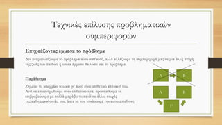 Τεχνικές επίλυσης προβληματικών
συμπεριφορών
Επηρεάζοντας έμμεσα το πρόβλημα
Δεν αντιμετωπίζουμε το πρόβλημα αυτό καθ’αυτό, αλλά αλλάζουμε τη συμπεριφορά μας σε μια άλλη πτυχή
της ζωής του παιδιού η οποία έμμεσα θα λύσει και το πρόβλημα.
Παράδειγμα
Ζηλεύει το αδερφάκι του και γι’ αυτό είναι επιθετικό απέναντί του.
Αντί να επικεντρωθούμε στην επιθετικότητα, προσπαθούμε να
επιβραβεύουμε με πολλά μπράβο το παιδί σε άλλες πτυχές
της καθημερινότητάς του, ώστε να του τονώσουμε την αυτοπεποίθηση
ΒΑ
Α Β
Γ
 