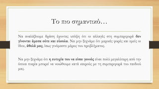 Το πιο σημαντικό…
Να αναλάβουμε δράση έχοντας υπόψη ότι οι αλλαγές στη συμπεριφορά δεν
γίνονται άμεσα ούτε και εύκολα. Να μην ξεχνάμε ότι μερικές φορές και εμείς οι
ίδιοι, άθελά μας, ίσως γινόμαστε μέρος του προβλήματος.
Να μην ξεχνάμε ότι η ευτυχία του να είσαι γονιός είναι πολύ μεγαλύτερη από την
όποια πικρία μπορεί να νοιώθουμε κατά καιρούς με τη συμπεριφορά του παιδιού
μας.
 