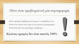 Πότε είναι προβληματική μία συμπεριφορά;
«Όταν προκαλεί πρόβλημα στο άτομο ή το περιβάλλον του»
«Όταν είναι ενάντια στον νόμο ή τους κανόνες συμπεριφοράς»
«Όταν διαιωνίζει ένα προϋπάρχον πρόβλημα»
Κανένας ορισμός δεν είναι σωστός 100%
 
