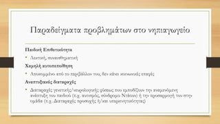Παραδείγματα προβλημάτων στο νηπιαγωγείο
Παιδική Επιθετικότητα
• Λεκτική, συναισθηματική
Χαμηλή αυτοπεποίθηση
• Αποκομμένο από το περιβάλλον του, δεν κάνει κοινωνικές επαφές
Αναπτυξιακές διαταραχές
• Διαταραχές γενετικής/νευρολογικής φύσεως που εμποδίζουν την αναμενόμενη
ανάπτυξη του παιδιού (π.χ. αυτισμός, σύνδρομο Ντάουν) ή την προσαρμογή του στην
ομάδα (π.χ. Διαταραχές προσοχής ή/και υπερκινητικότητας)
 